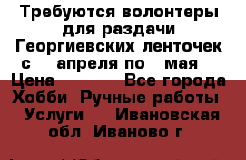 Требуются волонтеры для раздачи Георгиевских ленточек с 30 апреля по 9 мая. › Цена ­ 2 000 - Все города Хобби. Ручные работы » Услуги   . Ивановская обл.,Иваново г.